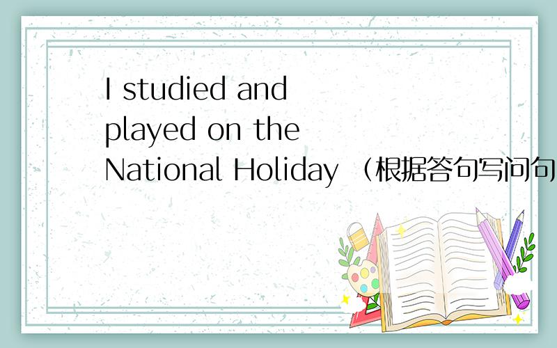 I studied and played on the National Holiday （根据答句写问句）