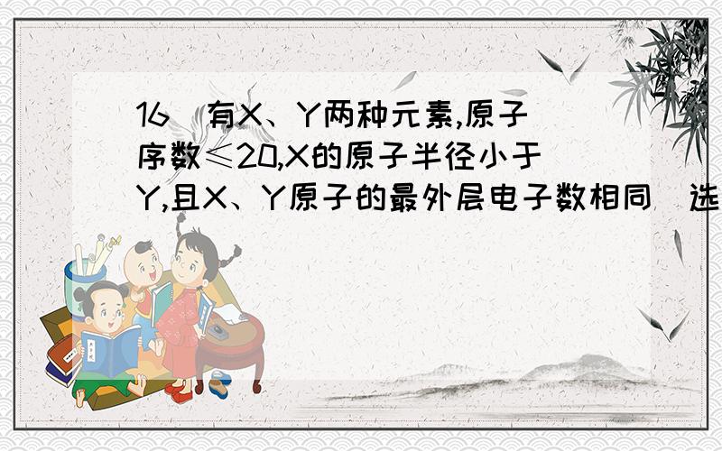 16．有X、Y两种元素,原子序数≤20,X的原子半径小于Y,且X、Y原子的最外层电子数相同（选项中m、n均为正整数）.下列说法正确的是 （ ）A．若X(OH)n为强碱,则Y(OH)n也一定为强碱B．若HnXOm为强酸,