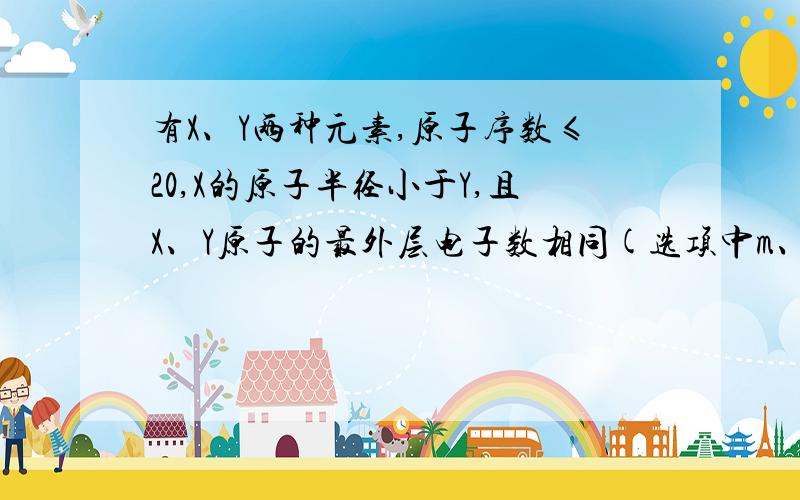 有X、Y两种元素,原子序数≤20,X的原子半径小于Y,且X、Y原子的最外层电子数相同(选项中m、n均为正整数).下列说法正确的是：（ ）B．若X(OH)n为强碱,则Y(OH)n也一定为强碱D．若Y的最高正价为+ m,