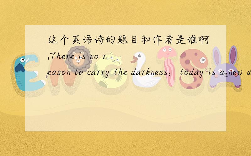 这个英语诗的题目和作者是谁啊,There is no reason to carry the darkness：today is a new day your tomorrows are as bright as you want to make them There is no reason to carry the darkness of the past with you into today Today is a wonderf