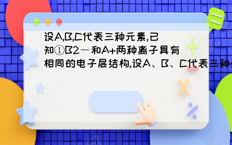 设A,B,C代表三种元素,已知①B2―和A+两种离子具有相同的电子层结构,设A、B、C代表三种元素,已知①B2―和A＋两种离子具有相同的电子层结构,②C元素的原子核内质子数比B元素的原子核内质子