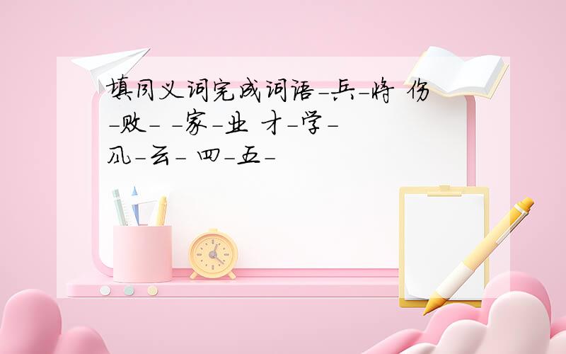 填同义词完成词语-兵-将 伤-败- -家-业 才-学- 风-云- 四-五-