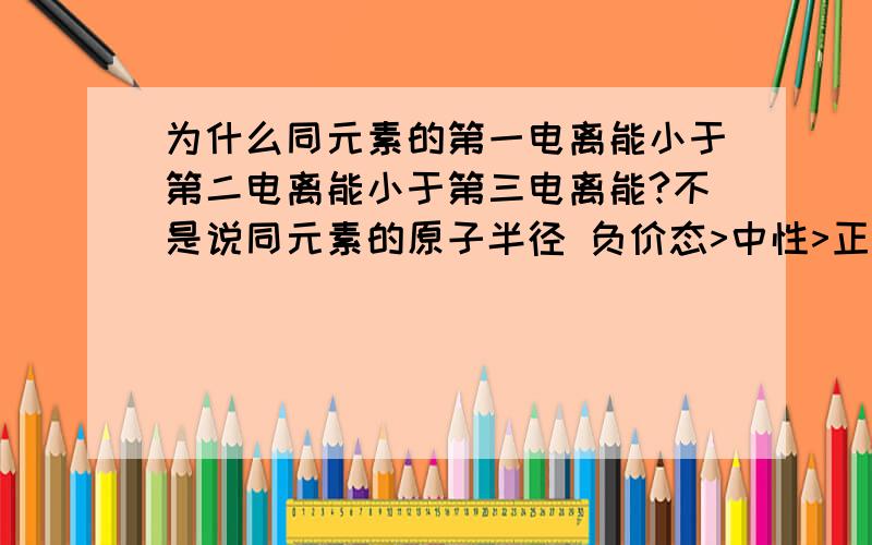 为什么同元素的第一电离能小于第二电离能小于第三电离能?不是说同元素的原子半径 负价态>中性>正价态那么假设Mg 则原子半径Mg>Mg1+>Mg2+那么Mg失去了一个电子后变成Mg1+时半径变大，原子核