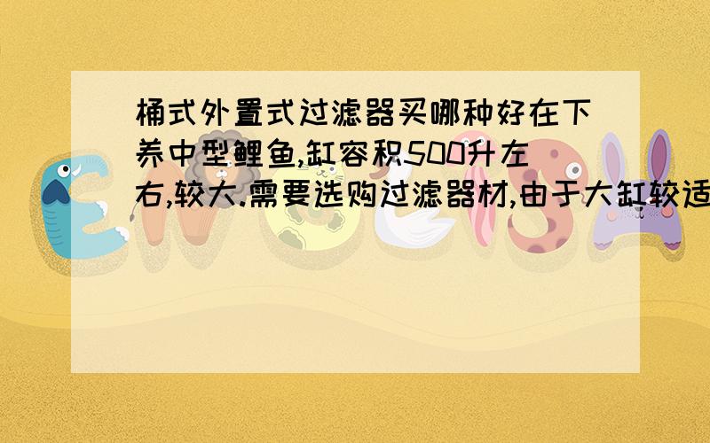 桶式外置式过滤器买哪种好在下养中型鲤鱼,缸容积500升左右,较大.需要选购过滤器材,由于大缸较适用筒式外置式过滤器,所以想知道选购哪个品牌,型号较好.还有想知道桶式外置式过滤器过滤