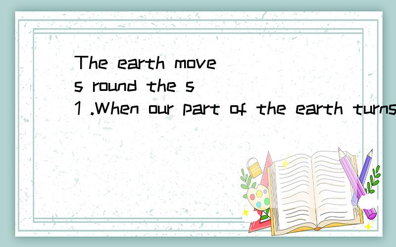 The earth moves round the s 1 .When our part of the earth turns to the sun,it is d 2 .When our part of the earth turns a 3 from the sun,it is night.The sun is much bigger than the moon.But sometimes the moon looks bigger than the sun,because it is mu