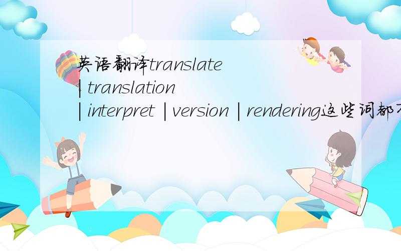 英语翻译translate | translation | interpret | version | rendering这些词都有翻译的意思!那要怎么用呢!怎区分呢!有什么讲究吗?还有其他一些词也是,麻烦大家教教我怎么认识他们!