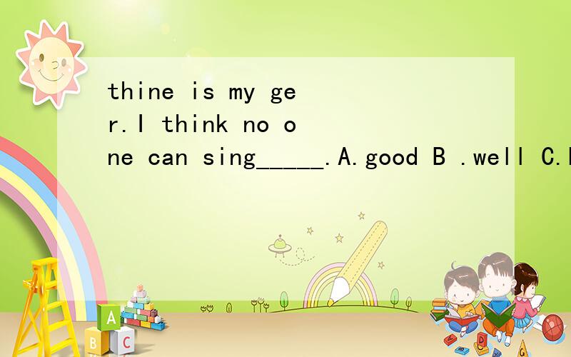 thine is my ger.I think no one can sing_____.A.good B .well C.better D.best下面怎么写?———What do you think of Liu Huan?——Oh,he is my favourite singer.I think no one can sing_____.A.good B .well C.better D.best