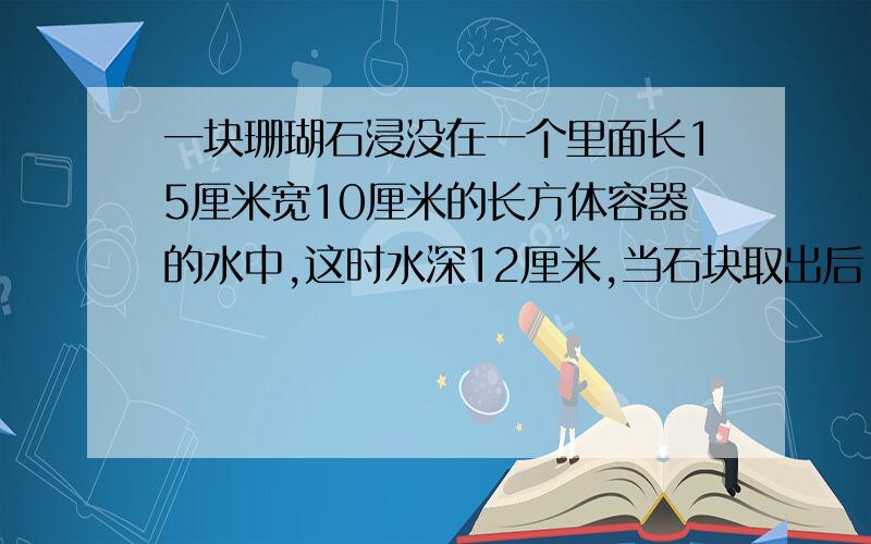 一块珊瑚石浸没在一个里面长15厘米宽10厘米的长方体容器的水中,这时水深12厘米,当石块取出后,水深降至于6厘米,珊瑚石的体积是多少立方厘米?