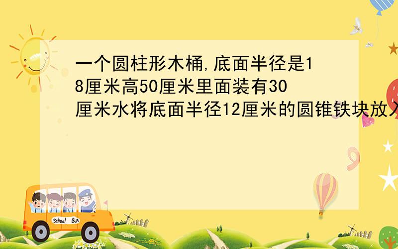 一个圆柱形木桶,底面半径是18厘米高50厘米里面装有30厘米水将底面半径12厘米的圆锥铁块放入水里水上升4厘米问：圆锥的高是多少厘米?