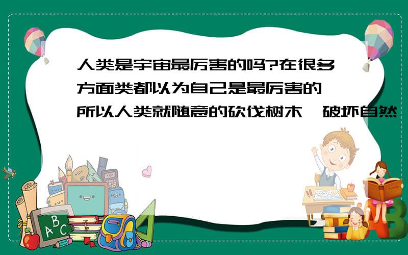 人类是宇宙最厉害的吗?在很多方面类都以为自己是最厉害的,所以人类就随意的砍伐树木,破坏自然,令许多生物都没有了自己的栖息地,难道人类就是这样展示自己的实力吗?