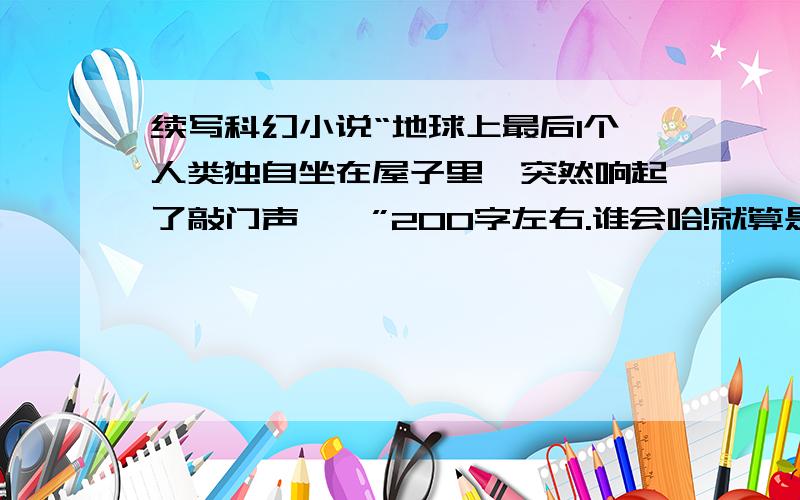 续写科幻小说“地球上最后1个人类独自坐在屋子里,突然响起了敲门声……”200字左右.谁会哈!就算是抄别人的也要缩写成200字左右,字太多我看得头都晕了.