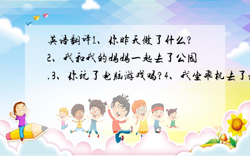 英语翻译1、你昨天做了什么?2、我和我的妈妈一起去了公园.3、你玩了电脑游戏吗?4、我坐飞机去了北京.