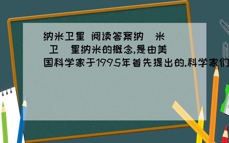 纳米卫星 阅读答案纳  米  卫  星纳米的概念,是由美国科学家于1995年首先提出的.科学家们把卫星按重量分为好多类,1000千克以上的为大型卫星,100千克一500千克的为小型卫星,10千克～100千克的