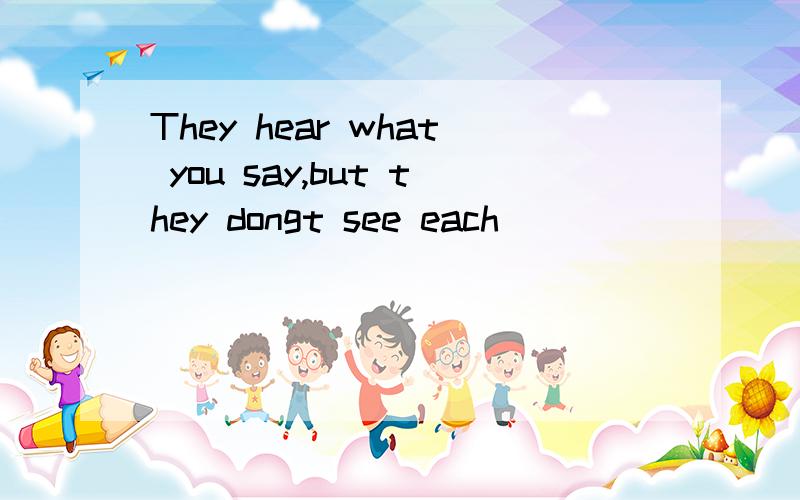 They hear what you say,but they dongt see each