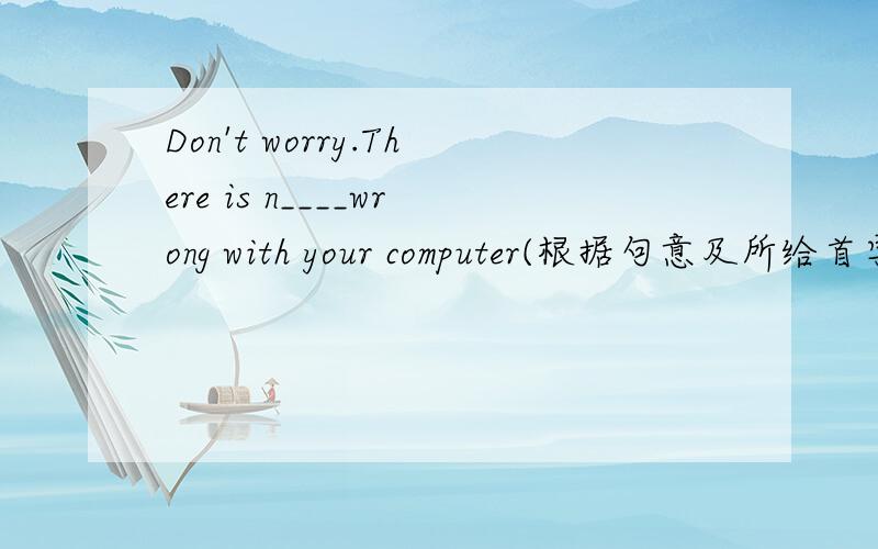 Don't worry.There is n____wrong with your computer(根据句意及所给首字母填写单词,完成句子）要准