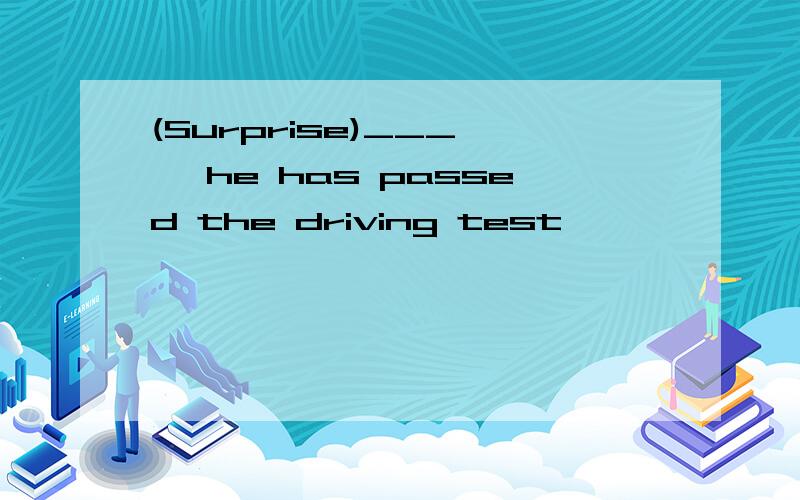 (Surprise)___ , he has passed the driving test