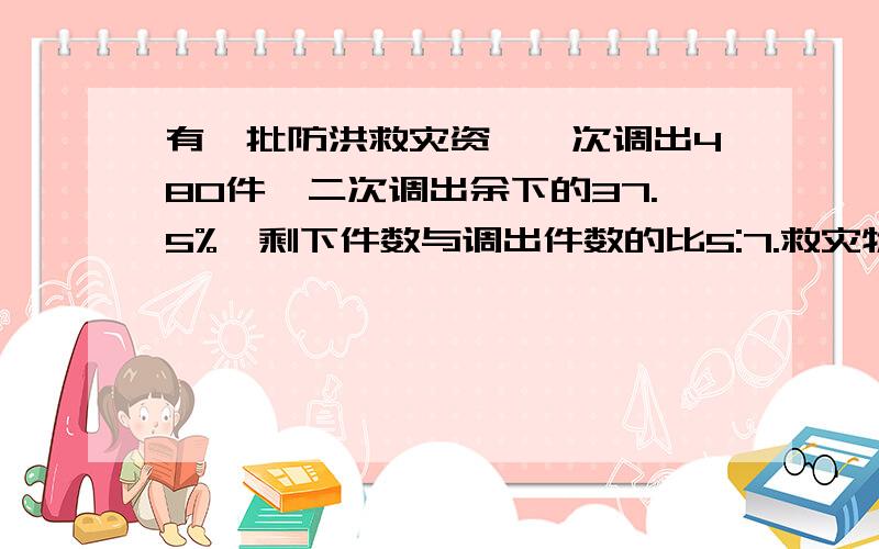 有一批防洪救灾资,一次调出480件,二次调出余下的37.5%,剩下件数与调出件数的比5:7.救灾物资有多少件?急!