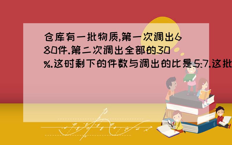 仓库有一批物质,第一次调出680件.第二次调出全部的30%.这时剩下的件数与调出的比是5:7.这批物质共有多少件?