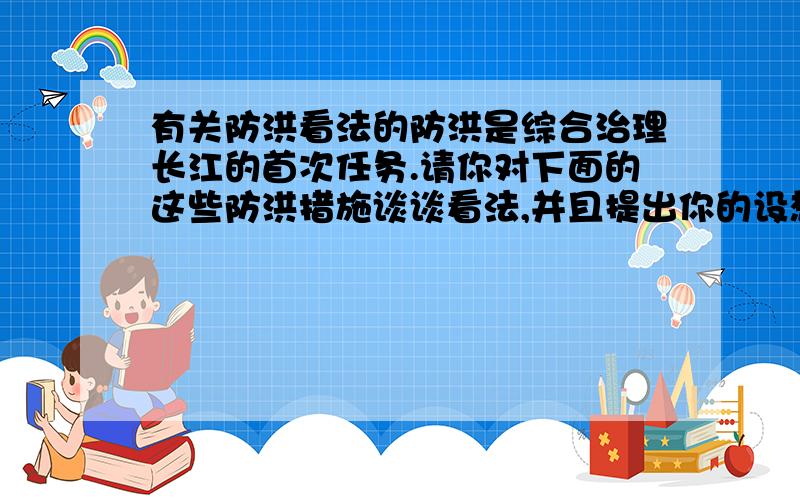 有关防洪看法的防洪是综合治理长江的首次任务.请你对下面的这些防洪措施谈谈看法,并且提出你的设想.·加固江防大堤·兴建水库·疏浚河道·中上游禁止砍伐树木