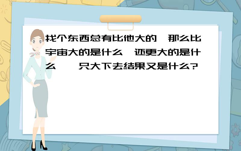 找个东西总有比他大的,那么比宇宙大的是什么,还更大的是什么,一只大下去结果又是什么?