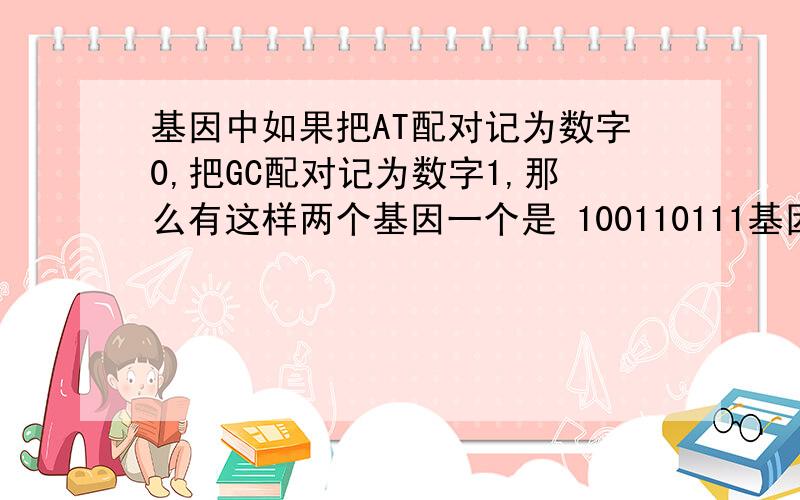 基因中如果把AT配对记为数字0,把GC配对记为数字1,那么有这样两个基因一个是 100110111基因中如果把AT配对记为数字0,把GC配对记为数字1,那么有这样两个基因一个是1001101110011101另一个基因记为1