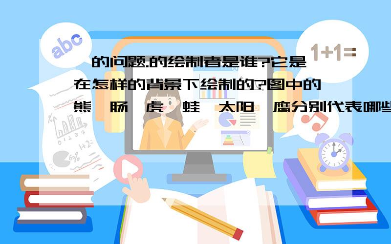 ★的问题.的绘制者是谁?它是在怎样的背景下绘制的?图中的熊,肠,虎,蛙,太阳,鹰分别代表哪些国家?它说明了什么问题?