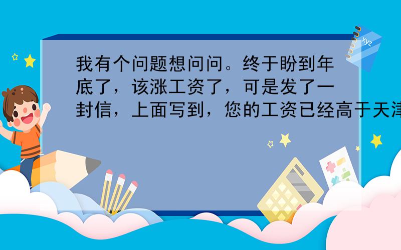 我有个问题想问问。终于盼到年底了，该涨工资了，可是发了一封信，上面写到，您的工资已经高于天津市本工种的平均工资，所以本年度不再调薪。后来我去人事问了下，他们说是从一个