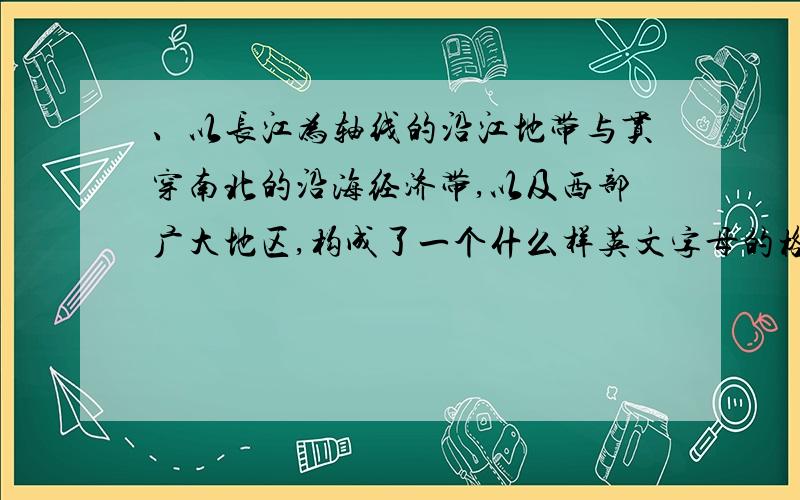 、以长江为轴线的沿江地带与贯穿南北的沿海经济带,以及西部广大地区,构成了一个什么样英文字母的格局A、Ｈ 　　　B、Ａ　 　　C、Ｂ　　 D、Ｍ= =#