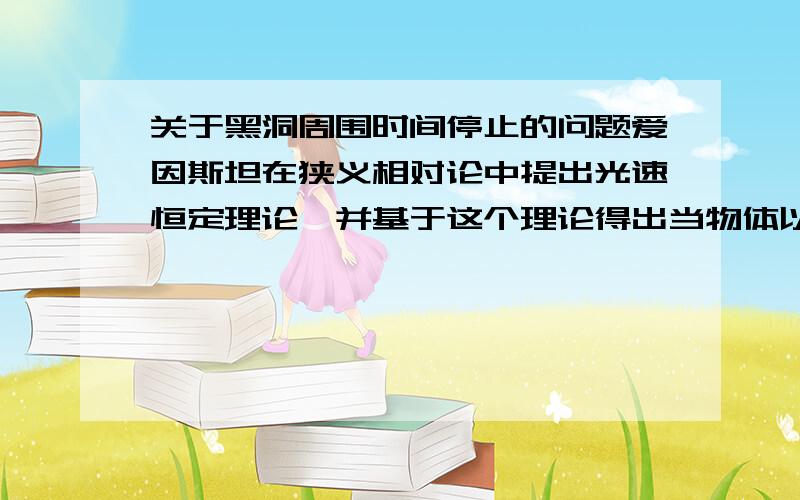 关于黑洞周围时间停止的问题爱因斯坦在狭义相对论中提出光速恒定理论,并基于这个理论得出当物体以光速运行时,时间会变慢,长度会变短.但在广义相对论中,爱因斯坦又担出光线会因为重