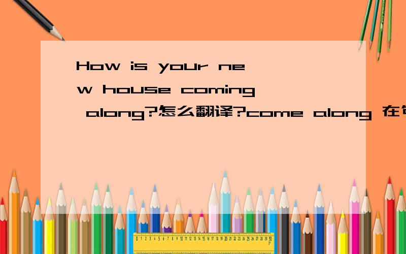 How is your new house coming along?怎么翻译?come along 在句中的意思是什么?