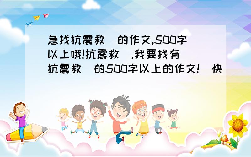 急找抗震救災的作文,500字以上哦!抗震救災,我要找有關抗震救災的500字以上的作文!請快點幫幫我!