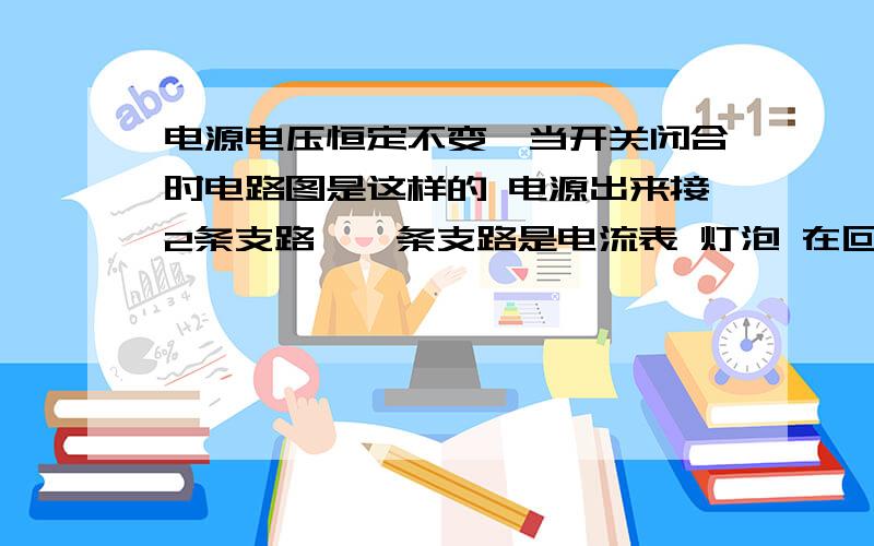 电源电压恒定不变,当开关闭合时电路图是这样的 电源出来接2条支路,一条支路是电流表 灯泡 在回到电源负极,宁一条支路是开关 定值电阻 电源负极 电流表和电压表示数变化情况,和灯泡亮