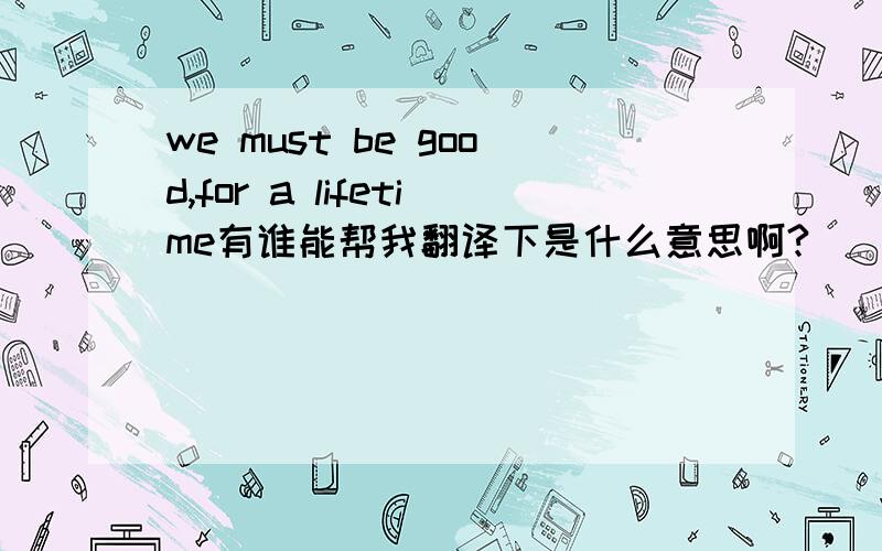 we must be good,for a lifetime有谁能帮我翻译下是什么意思啊?