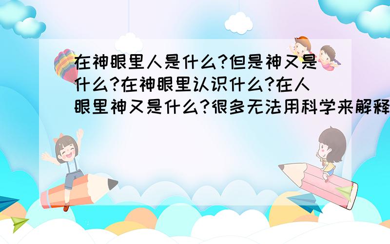 在神眼里人是什么?但是神又是什么?在神眼里认识什么?在人眼里神又是什么?很多无法用科学来解释的事情是有的吧?所以神是什么?神=恶魔?