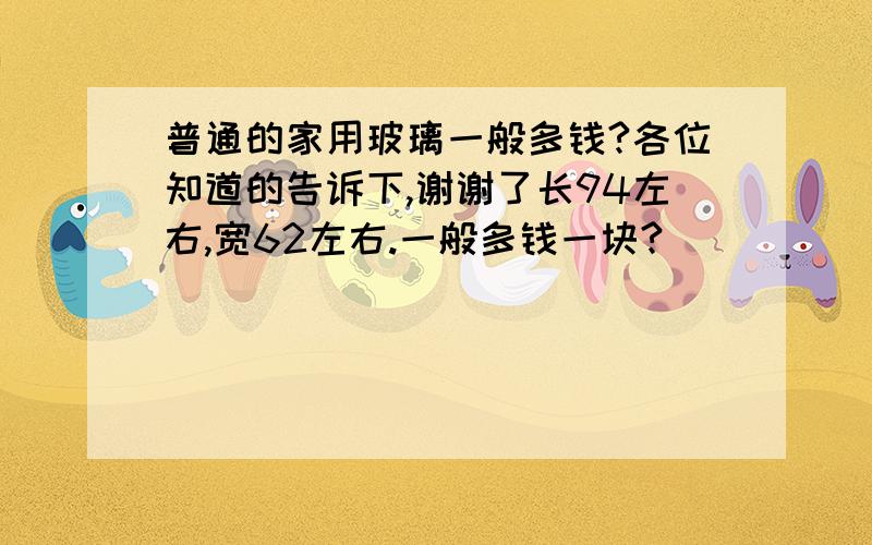 普通的家用玻璃一般多钱?各位知道的告诉下,谢谢了长94左右,宽62左右.一般多钱一块?