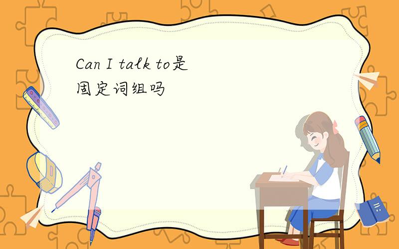 Can I talk to是固定词组吗