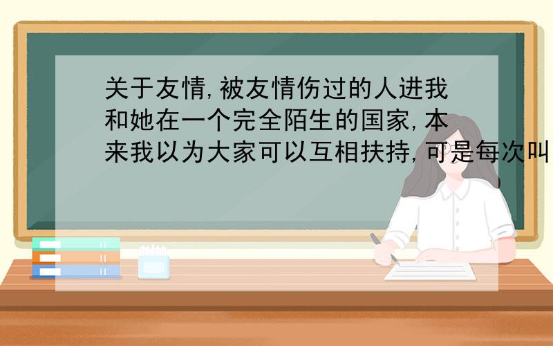 关于友情,被友情伤过的人进我和她在一个完全陌生的国家,本来我以为大家可以互相扶持,可是每次叫她出来她都找各种各样不同的借口,有的时候我真的很生气,但是在这个国家,有时候发现自