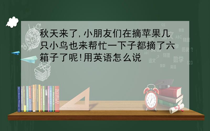 秋天来了,小朋友们在摘苹果几只小鸟也来帮忙一下子都摘了六箱子了呢!用英语怎么说