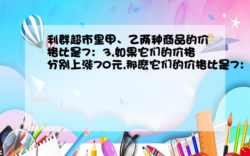 利群超市里甲、乙两种商品的价格比是7：3,如果它们的价格分别上涨70元,那麽它们的价格比是7：4,你能算出这两种商品原来的价格各是多少元吗!用比例做