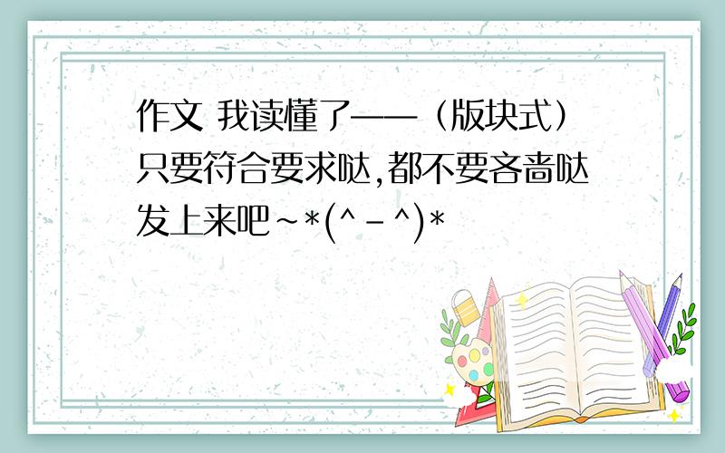 作文 我读懂了——（版块式）只要符合要求哒,都不要吝啬哒发上来吧~*(^-^)*