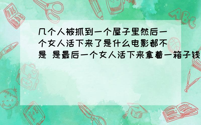 几个人被抓到一个屋子里然后一个女人活下来了是什么电影都不是 是最后一个女人活下来拿着一箱子钱但是疯掉了 因为她看见门打开后 有好多抱着一箱钱的人在地上蹲着都疯掉了