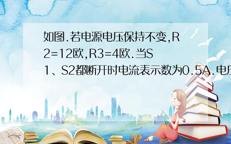 如图.若电源电压保持不变,R2=12欧,R3=4欧.当S1、S2都断开时电流表示数为0.5A.电压表示数为4V.求（1）电源电压      （2）当S1、S2都闭合时电流表的示数