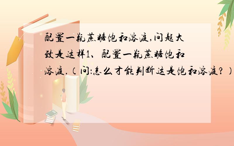 配置一瓶蔗糖饱和溶液,问题大致是这样1、配置一瓶蔗糖饱和溶液.（问：怎么才能判断这是饱和溶液?）2、怎么把把饱和溶液变成不饱和溶液?3、把变成的不饱和溶液怎么变为饱和溶液?