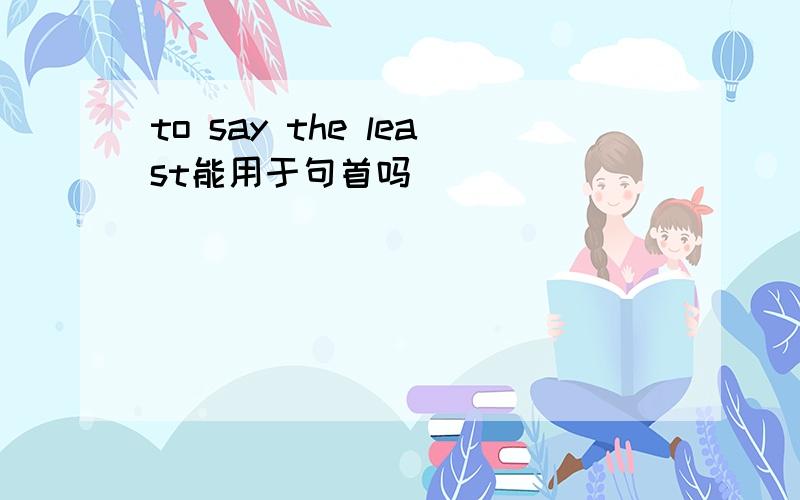 to say the least能用于句首吗