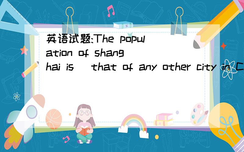 英语试题:The population of shanghai is _that of any other city in China.(large) 请给出解题详情.