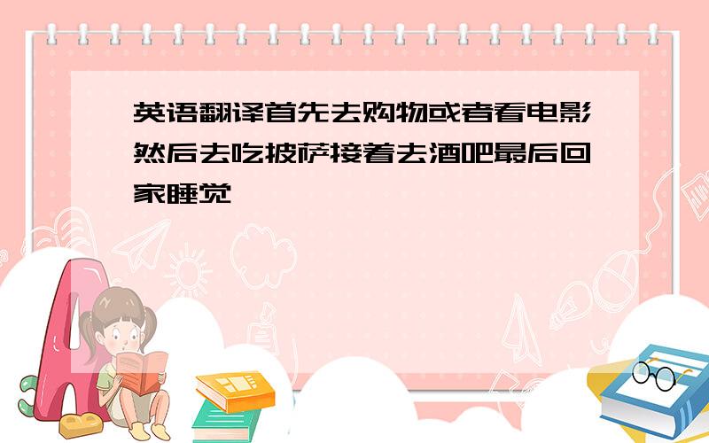 英语翻译首先去购物或者看电影然后去吃披萨接着去酒吧最后回家睡觉