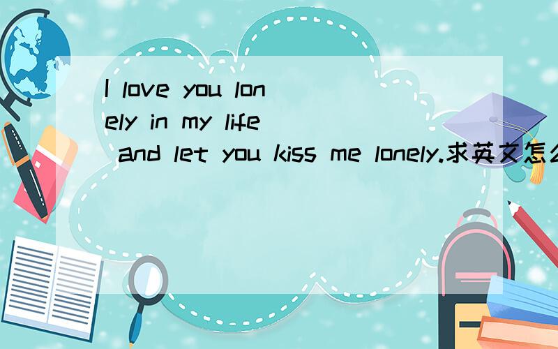 I love you lonely in my life and let you kiss me lonely.求英文怎么读谢谢.