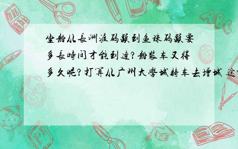 坐船从长洲渡码头到鱼珠码头要多长时间才能到达?船装车又得多久呢?打算从广州大学城骑车去增城 途中要轮渡去鱼珠 或有什么好的路线可以避免轮渡呢?