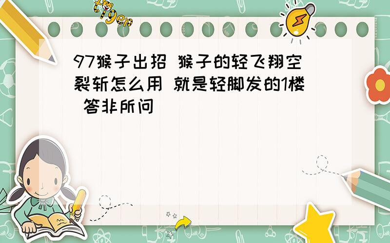 97猴子出招 猴子的轻飞翔空裂斩怎么用 就是轻脚发的1楼 答非所问