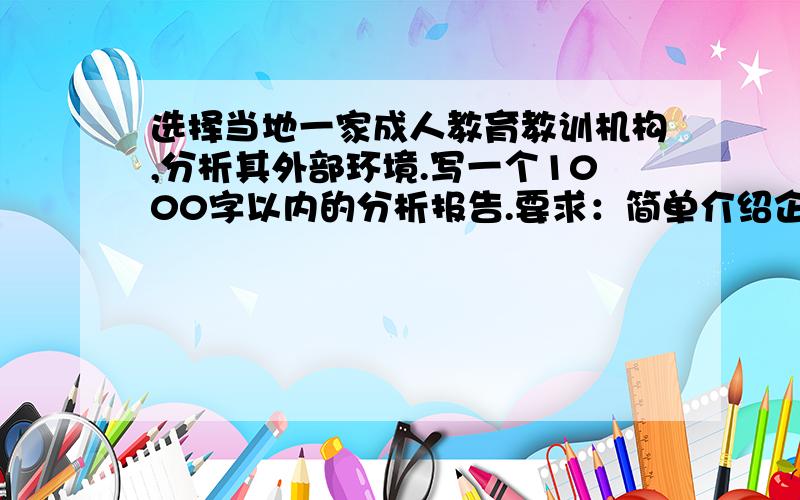 选择当地一家成人教育教训机构,分析其外部环境.写一个1000字以内的分析报告.要求：简单介绍企业该机构的名称、地址、经营项目（业务范围）、资金力量等,指出其主要的宏观环境因素,所